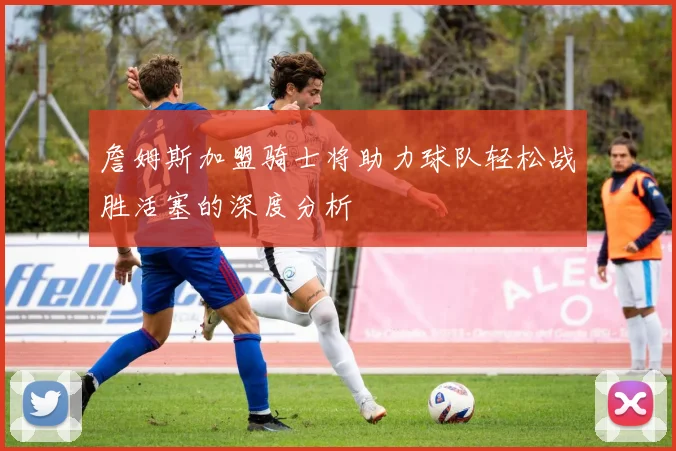 詹姆斯加盟骑士将助力球队轻松战胜活塞的深度分析