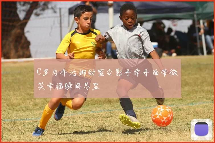 C罗与乔治娜甜蜜合影手牵手面带微笑幸福瞬间尽显