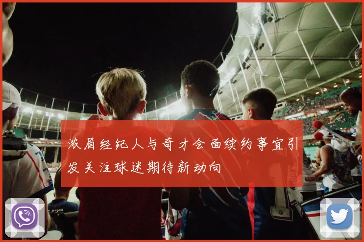 浓眉经纪人与奇才会面续约事宜引发关注球迷期待新动向