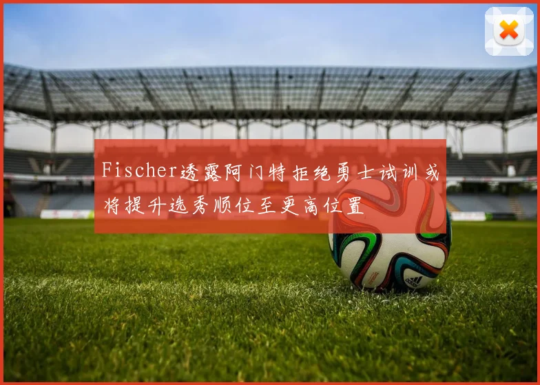 Fischer透露阿门特拒绝勇士试训或将提升选秀顺位至更高位置