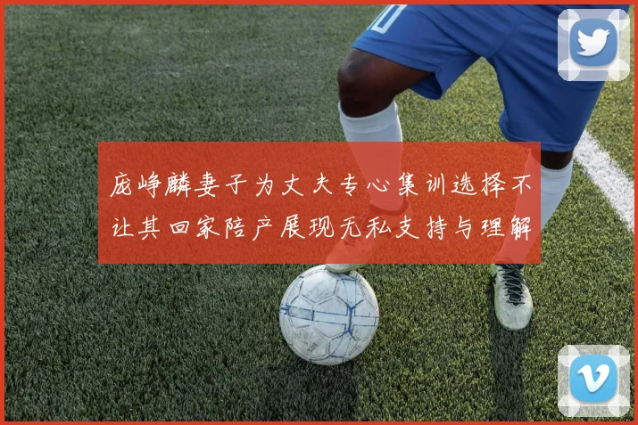 庞峥麟妻子为丈夫专心集训选择不让其回家陪产展现无私支持与理解