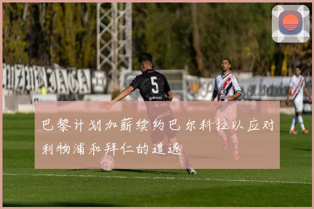 巴黎计划加薪续约巴尔科拉以应对利物浦和拜仁的追逐