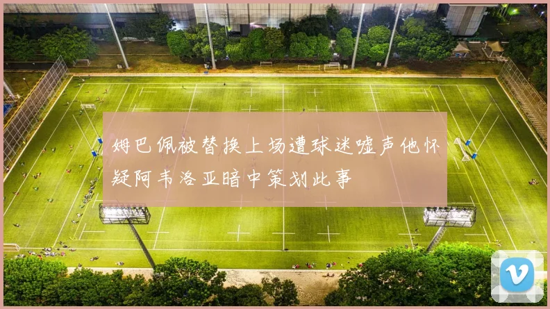 姆巴佩被替换上场遭球迷嘘声他怀疑阿韦洛亚暗中策划此事