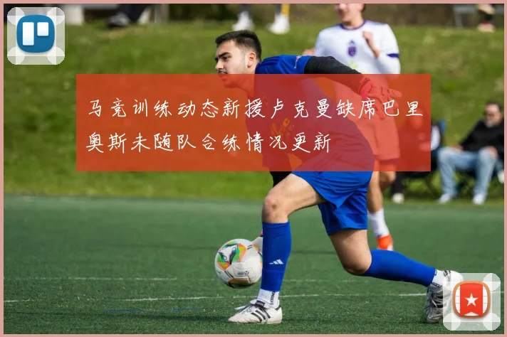 马竞训练动态新援卢克曼缺席巴里奥斯未随队合练情况更新
