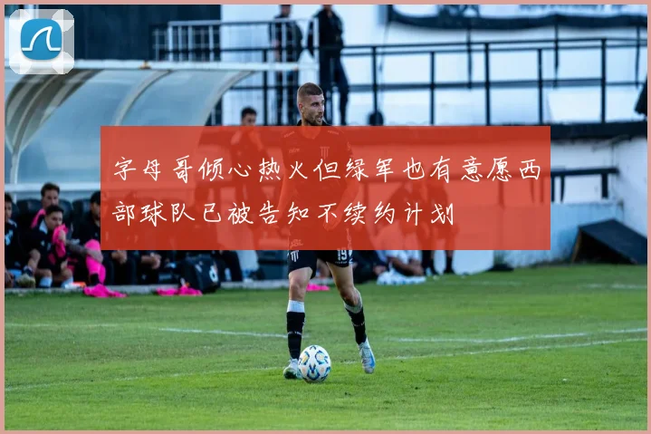 字母哥倾心热火但绿军也有意愿西部球队已被告知不续约计划