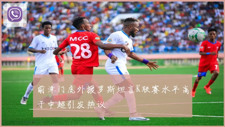 前津门虎外援罗斯坦言K联赛水平高于中超引发热议