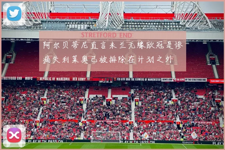 阿尔贝蒂尼直言米兰无缘欧冠是惨痛失利莱奥已被排除在计划之外