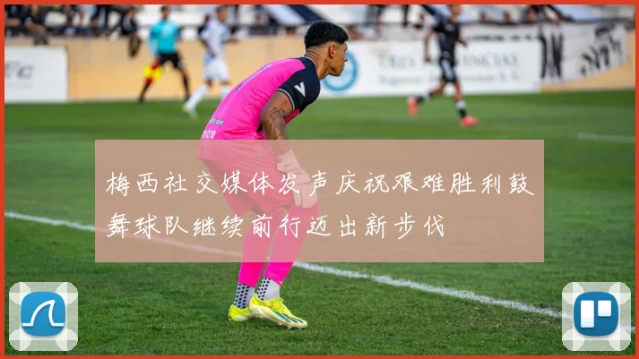 梅西社交媒体发声庆祝艰难胜利鼓舞球队继续前行迈出新步伐