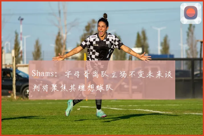 Shams：字母哥离队立场不变未来谈判将聚焦其理想球队