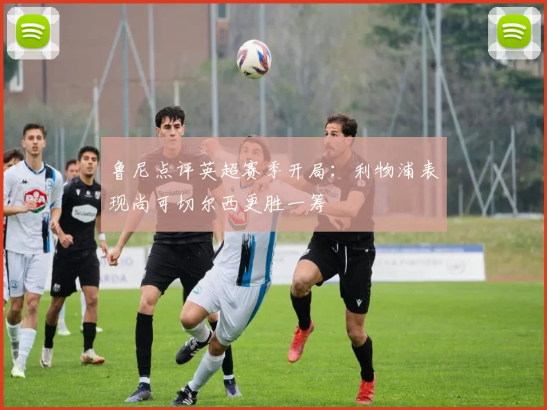 鲁尼点评英超赛季开局：利物浦表现尚可切尔西更胜一筹