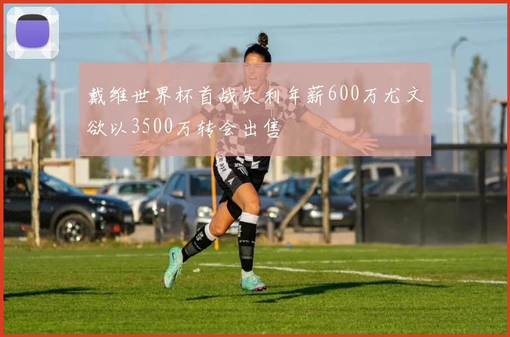 戴维世界杯首战失利年薪600万尤文欲以3500万转会出售