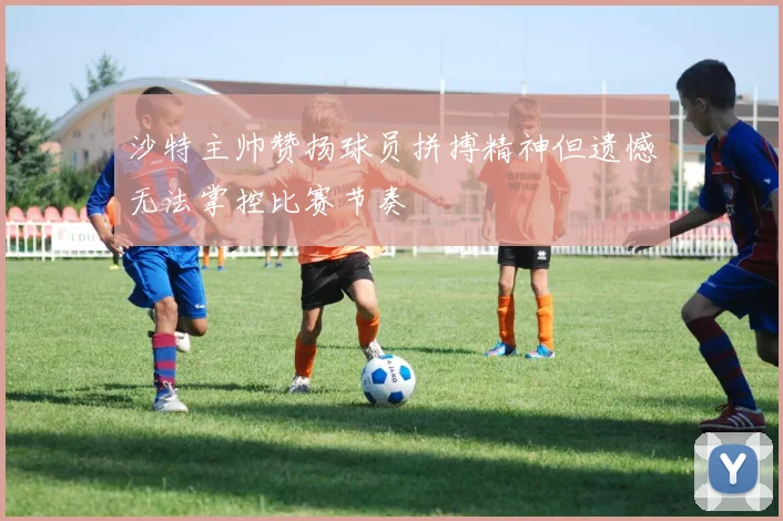 沙特主帅赞扬球员拼搏精神但遗憾无法掌控比赛节奏