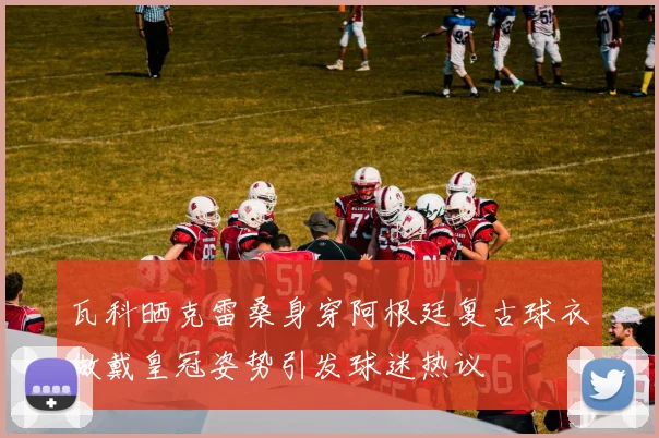 瓦科晒克雷桑身穿阿根廷复古球衣做戴皇冠姿势引发球迷热议