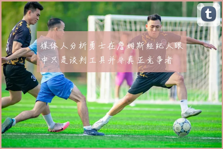 媒体人分析勇士在詹姆斯经纪人眼中只是谈判工具并非真正竞争者