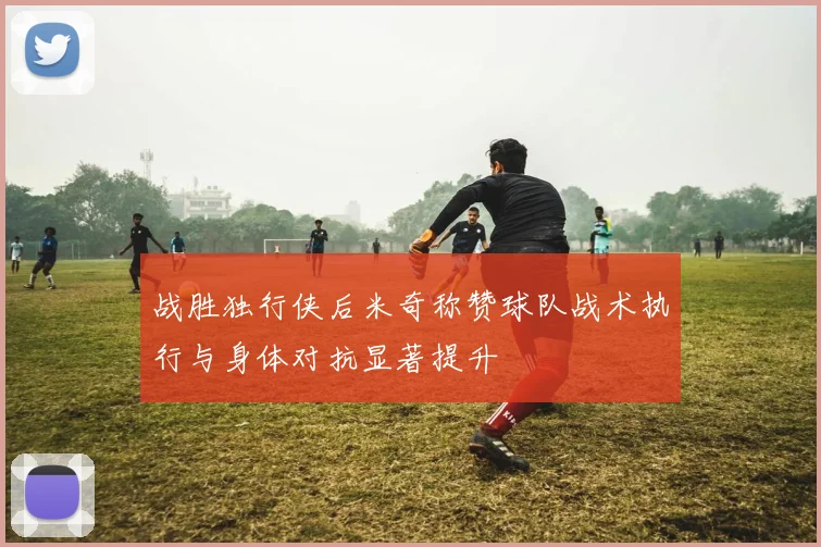战胜独行侠后米奇称赞球队战术执行与身体对抗显著提升