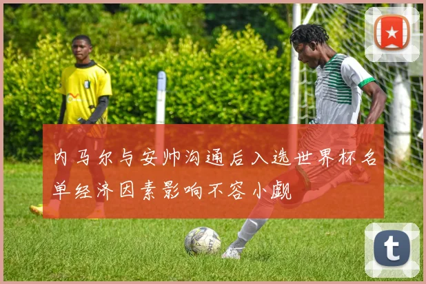 内马尔与安帅沟通后入选世界杯名单经济因素影响不容小觑