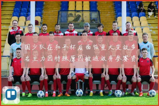 国少队在和平杯后面临重大变故多名主力因特殊原因被迫放弃参赛资格