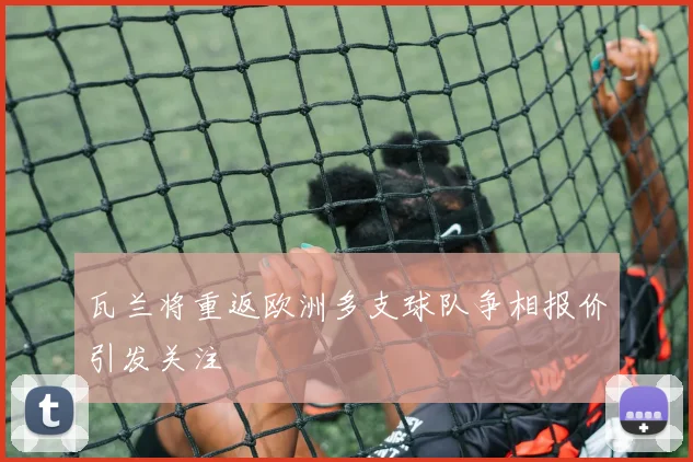 瓦兰将重返欧洲多支球队争相报价引发关注