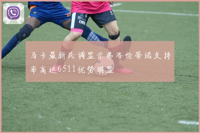 马卡最新民调显示弗洛伦蒂诺支持率高达6511优势明显